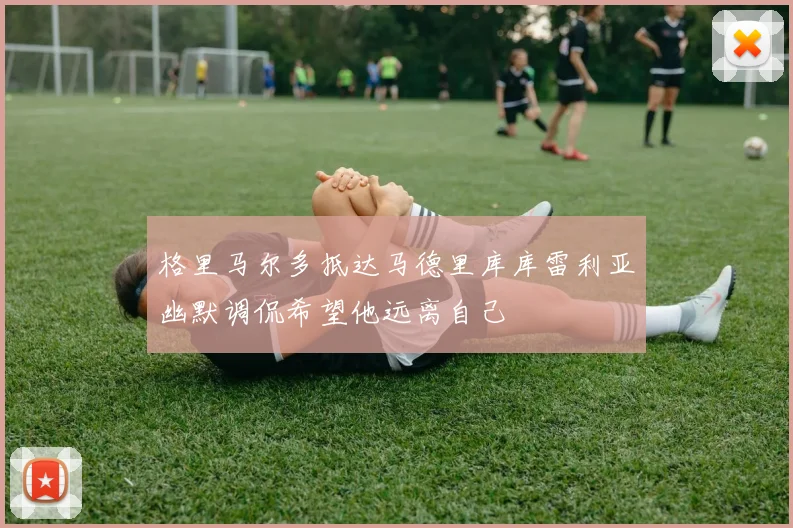 格里马尔多抵达马德里库库雷利亚幽默调侃希望他远离自己