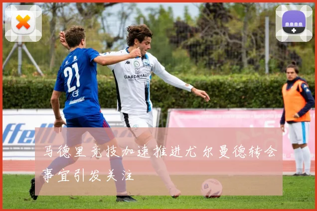 马德里竞技加速推进尤尔曼德转会事宜引发关注