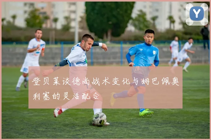 登贝莱谈德尚战术变化与姆巴佩奥利塞的灵活配合