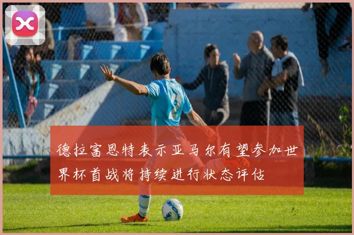 德拉富恩特表示亚马尔有望参加世界杯首战将持续进行状态评估