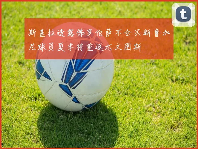 斯基拉透露佛罗伦萨不会买断鲁加尼球员夏季将重返尤文图斯