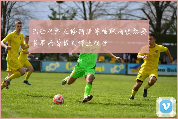 巴西对维尼修斯进球被取消愤怒要求墨西哥裁判停止哨音
