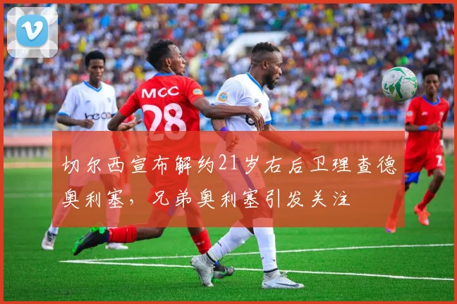切尔西宣布解约21岁右后卫理查德奥利塞，兄弟奥利塞引发关注