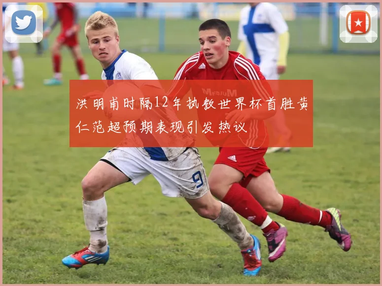 洪明甫时隔12年执教世界杯首胜黄仁范超预期表现引发热议