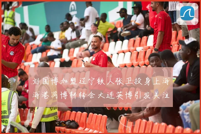 刘国博加盟辽宁铁人张卫投身上海海港冯博轩转会大连英博引发关注