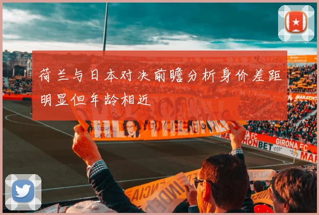 荷兰与日本对决前瞻分析身价差距明显但年龄相近