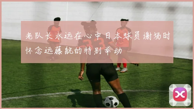 老队长永远在心中日本球员谢场时怀念远藤航的特别举动