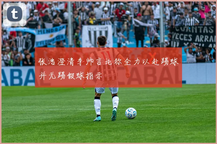 张浩澄清李帅言论称全力以赴踢球并无踢假球指示