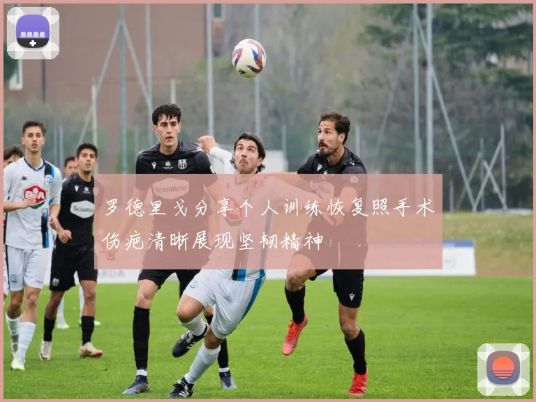 罗德里戈分享个人训练恢复照手术伤疤清晰展现坚韧精神